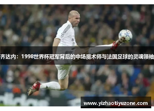 齐达内：1998世界杯冠军背后的中场魔术师与法国足球的灵魂领袖